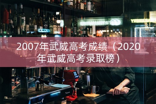 2007年武威高考成绩（2020年武威高考录取榜）