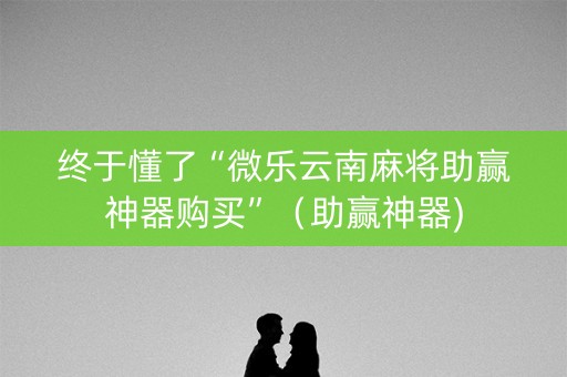 终于懂了“微乐云南麻将助赢神器购买”（助赢神器)