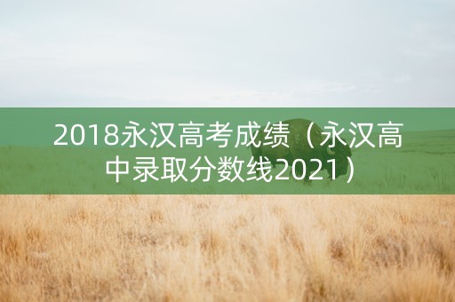 2018永汉高考成绩（永汉高中录取分数线2021）