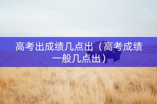 高考出成绩几点出（高考成绩一般几点出）