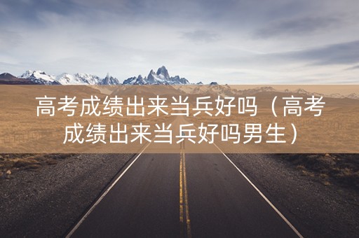 高考成绩出来当兵好吗（高考成绩出来当兵好吗男生）