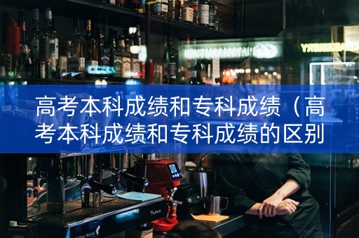 高考本科成绩和专科成绩（高考本科成绩和专科成绩的区别）