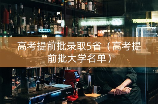 高考提前批录取5省（高考提前批大学名单）