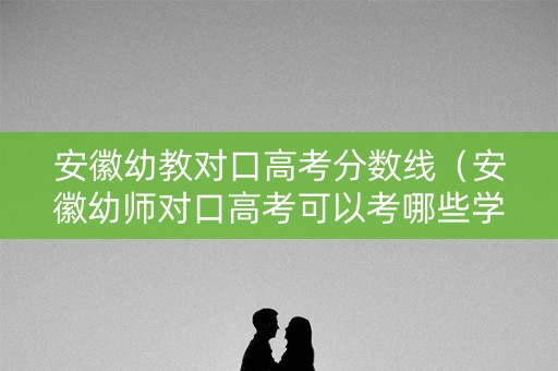 安徽幼教对口高考分数线（安徽幼师对口高考可以考哪些学校）