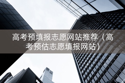 高考预填报志愿网站推荐（高考预估志愿填报网站）