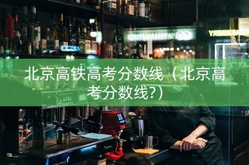 北京高铁高考分数线（北京高考分数线?）