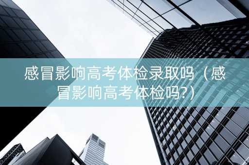 感冒影响高考体检录取吗（感冒影响高考体检吗?）