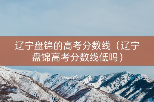 辽宁盘锦的高考分数线（辽宁盘锦高考分数线低吗）