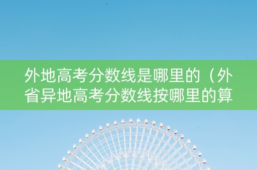 外地高考分数线是哪里的（外省异地高考分数线按哪里的算）