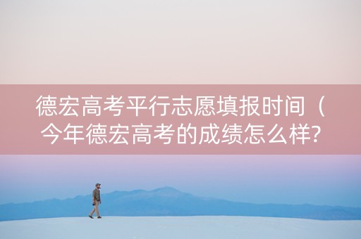 德宏高考平行志愿填报时间（今年德宏高考的成绩怎么样?）