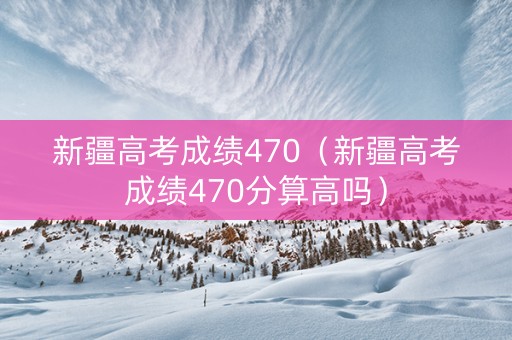 新疆高考成绩470（新疆高考成绩470分算高吗）