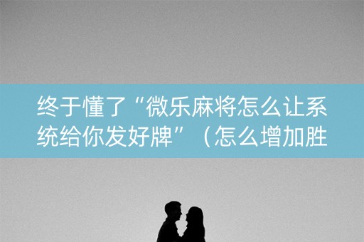 终于懂了“微乐麻将怎么让系统给你发好牌”（怎么增加胜率)