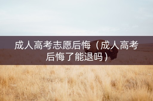 成人高考志愿后悔（成人高考后悔了能退吗）