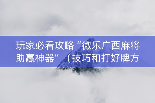 玩家必看攻略“微乐广西麻将助赢神器”（技巧和打好牌方法)