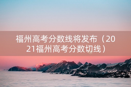福州高考分数线将发布（2021福州高考分数切线）