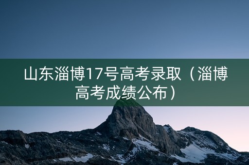 山东淄博17号高考录取（淄博高考成绩公布）