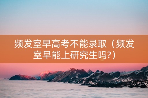 频发室早高考不能录取（频发室早能上研究生吗?）