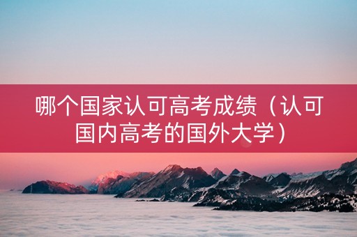 哪个国家认可高考成绩（认可国内高考的国外大学）