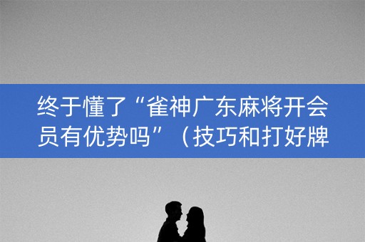 终于懂了“雀神广东麻将开会员有优势吗”（技巧和打好牌方法)
