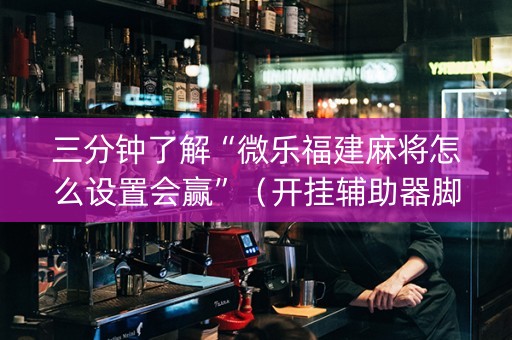 三分钟了解“微乐福建麻将怎么设置会赢”（开挂辅助器脚本)