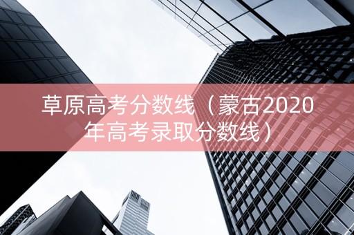 草原高考分数线（蒙古2020年高考录取分数线）