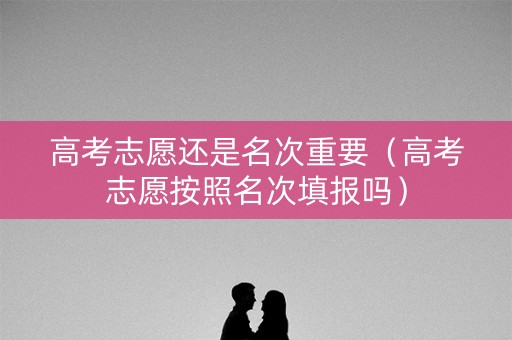 高考志愿还是名次重要（高考志愿按照名次填报吗）