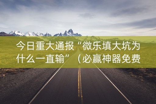 今日重大通报“微乐填大坑为什么一直输”（必赢神器免费安装)