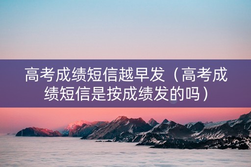 高考成绩短信越早发（高考成绩短信是按成绩发的吗）