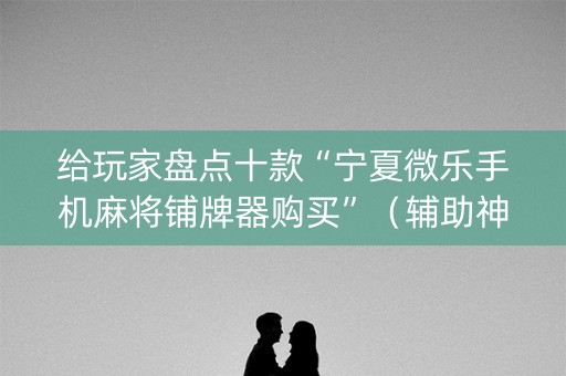 给玩家盘点十款“宁夏微乐手机麻将铺牌器购买”（辅助神器免费)