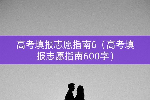 高考填报志愿指南6（高考填报志愿指南600字）