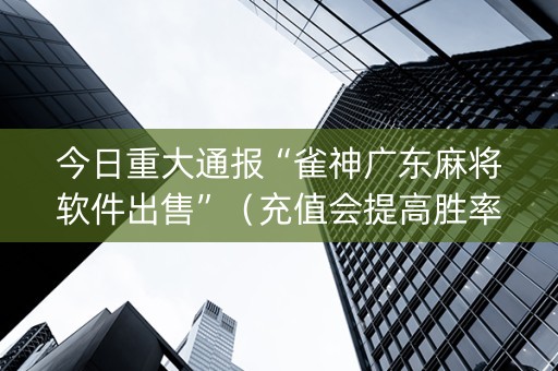 今日重大通报“雀神广东麻将软件出售”（充值会提高胜率么)