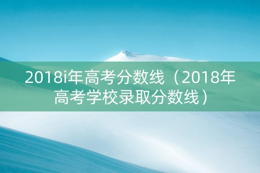 2018i年高考分数线（2018年高考学校录取分数线）