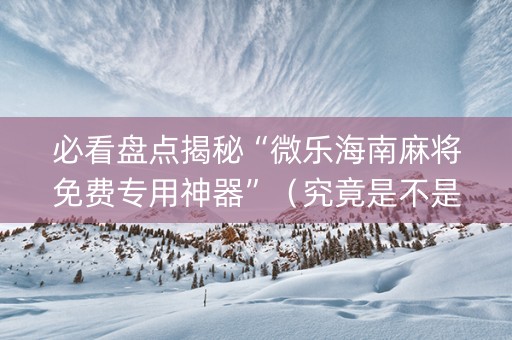 必看盘点揭秘“微乐海南麻将免费专用神器”（究竟是不是有挂)