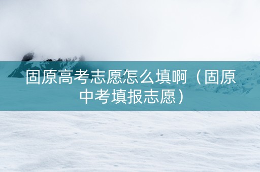 固原高考志愿怎么填啊（固原中考填报志愿）