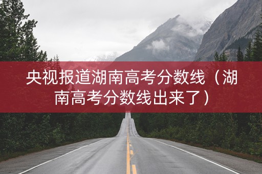 央视报道湖南高考分数线（湖南高考分数线出来了）