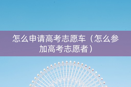 怎么申请高考志愿车（怎么参加高考志愿者）