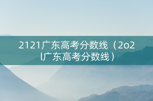 2121广东高考分数线（2o2l广东高考分数线）