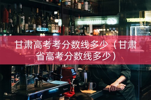 甘肃高考考分数线多少（甘肃省高考分数线多少）