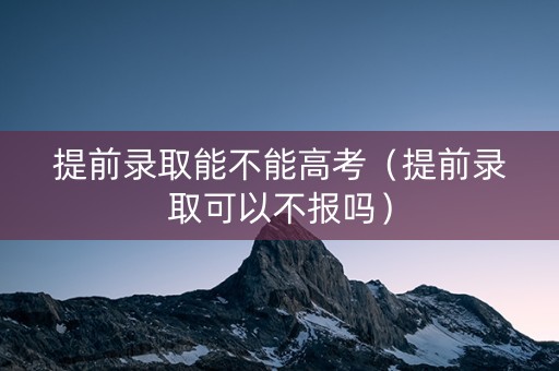 提前录取能不能高考（提前录取可以不报吗）