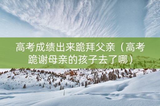 高考成绩出来跪拜父亲（高考跪谢母亲的孩子去了哪）