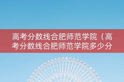 高考分数线合肥师范学院（高考分数线合肥师范学院多少分）