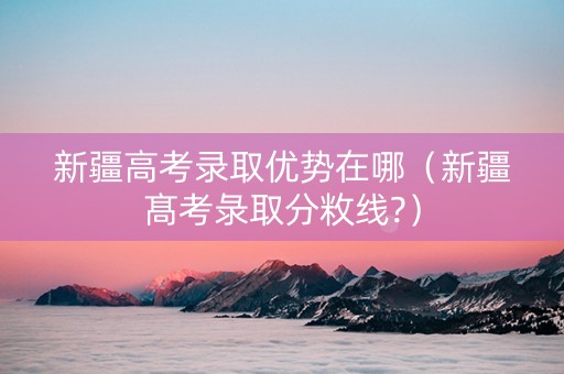 新疆高考录取优势在哪（新疆髙考彔取分敉线?）
