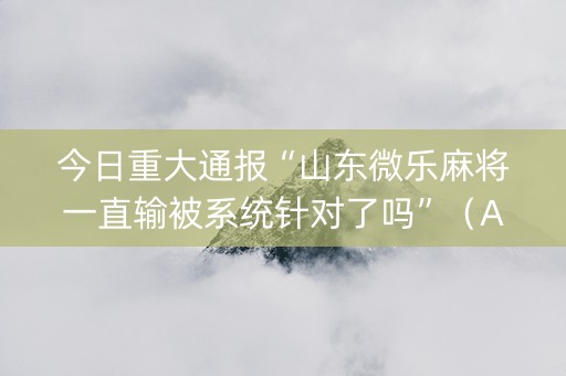 今日重大通报“山东微乐麻将一直输被系统针对了吗”（AI辅助胡牌规则)