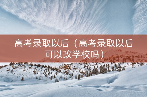 高考录取以后（高考录取以后可以改学校吗）