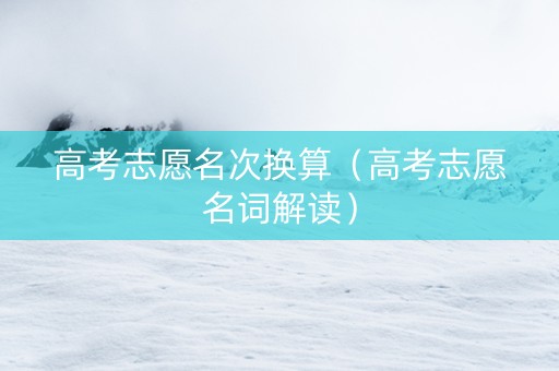 高考志愿名次换算（高考志愿名词解读）