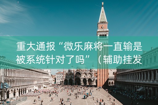 重大通报“微乐麻将一直输是被系统针对了吗”（辅助挂发牌规律)