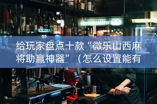 给玩家盘点十款“微乐山西麻将助赢神器”（怎么设置能有好牌)