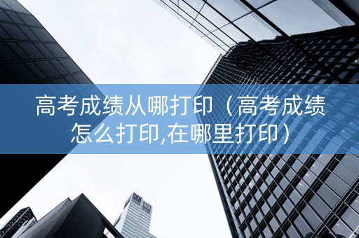 高考成绩从哪打印（高考成绩怎么打印,在哪里打印）