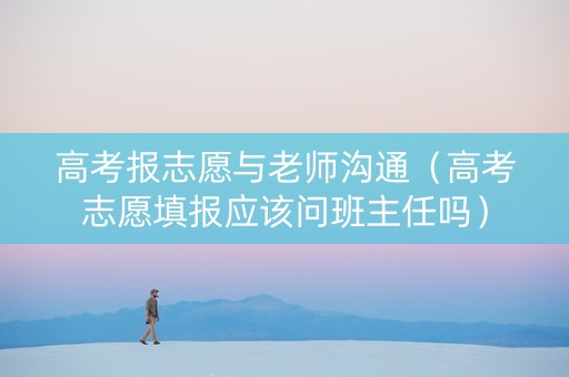 高考报志愿与老师沟通（高考志愿填报应该问班主任吗）