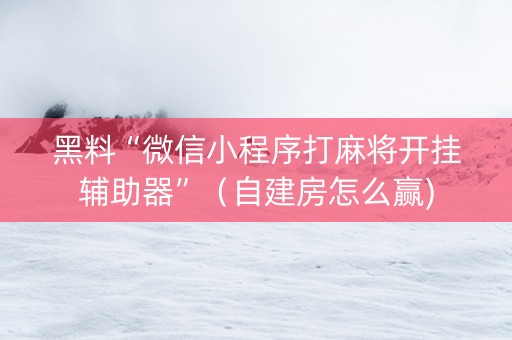 黑料“微信小程序打麻将开挂辅助器”（自建房怎么赢)